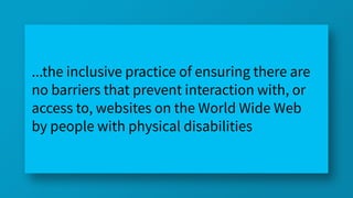 ...the inclusive practice of ensuring there are
no barriers that prevent interaction with, or
access to, websites on the World Wide Web
by people with physical disabilities
 
