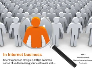 In Internet business User Experience Design (UED) is common sense of understanding your customers well…. Part 2 Intermediate level All about internet and users… Preeti Arora 