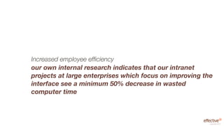 Increased employee efﬁciency
our own internal research indicates that our intranet
projects at large enterprises which focus on improving the
interface see a minimum 50% decrease in wasted
computer time



                                                         copyright 2012
 
