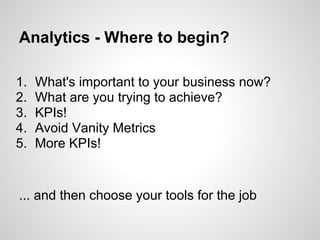 Analytics - Where to begin?

1.   What's important to your business now?
2.   What are you trying to achieve?
3.   KPIs!
4.   Avoid Vanity Metrics
5.   More KPIs!


... and then choose your tools for the job
 
