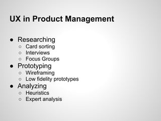 UX in Product Management

● Researching
  ○ Card sorting
  ○ Interviews
  ○ Focus Groups
● Prototyping
  ○ Wireframing
  ○ Low fidelity prototypes
● Analyzing
  ○ Heuristics
  ○ Expert analysis
 