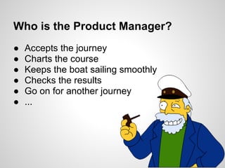 Who is the Product Manager?
●   Accepts the journey
●   Charts the course
●   Keeps the boat sailing smoothly
●   Checks the results
●   Go on for another journey
●   ...
 
