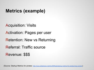 Metrics (example)


  Acquisition: Visits
  Activation: Pages per user
  Retention: New vs Returning
  Referral: Traffic source
  Revenue: $$$

(Source: Startup Metrics for pirates: http://www.slideshare.net/dmc500hats/startup-metrics-for-pirates-long-version)
 
