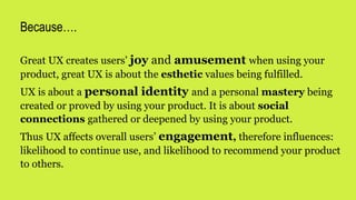 Great UX creates users’ joy and amusement when using your
product, great UX is about the esthetic values being fulfilled.
UX is about a personal identity and a personal mastery being
created or proved by using your product. It is about social
connections gathered or deepened by using your product.
Thus UX affects overall users’ engagement, therefore influences:
likelihood to continue use, and likelihood to recommend your product
to others.
Because….
 