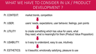 WHAT WE HAVE TO CONSIDER IN UX / PRODUCT
DEVELOPMENT ?
Pr. CONTEXT: market trends, competition
Pr. USER: users’ needs, expectations, user behavior, feelings, pain points
Pr. UTILITY to create something which has value for users, what
they need, what is meaningful for them (Product Value Proposition)
Pr. USABILITY: is it easy to understand, easy to use, intuitively
Pr. ESTHETICS: is it beautiful, emotionally satisfying, pleasure to use
 