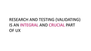 RESEARCH AND TESTING (VALIDATING)
IS AN INTEGRAL AND CRUCIAL PART
OF UX
 