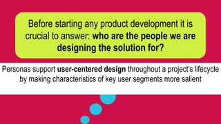 Before starting any product development it is
crucial to answer: who are the people we are
designing the solution for?
Personas support user-centered design throughout a project’s lifecycle
by making characteristics of key user segments more salient
 