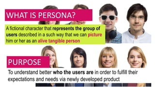 WHAT IS PERSONA?
A fictional character that represents the group of
users described in a such way that we can picture
him or her as an alive tangible person
To understand better who the users are in order to fulfill their
expectations and needs via newly developed product
PURPOSE
 