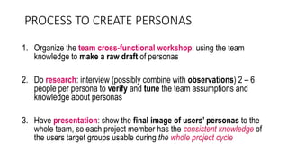 PROCESS TO CREATE PERSONAS
1. Organize the team cross-functional workshop: using the team
knowledge to make a raw draft of personas
2. Do research: interview (possibly combine with observations) 2 – 6
people per persona to verify and tune the team assumptions and
knowledge about personas
3. Have presentation: show the final image of users’ personas to the
whole team, so each project member has the consistent knowledge of
the users target groups usable during the whole project cycle
 