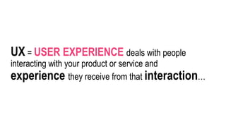 UX = USER EXPERIENCE deals with people
interacting with your product or service and
experience they receive from that interaction…
 