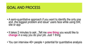 GOAL AND PROCESS
• A semi-quantitative approach if you want to identify the only one
and „the biggest problem and issue“ users face while using SW,
site or app
• It takes 2 minutes to ask: „Tell me one thing you would like to
change in a way you do your job. Just 1 thing.
• You can interview 40+ people = potential for quantitative analysis
 