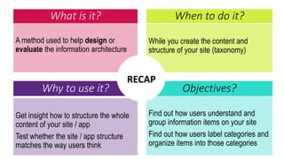 What is it?
A method used to help design or
evaluate the information architecture
While you create the content and
structure of your site (taxonomy)
When to do it?
Why to use it? Objectives?
Get insight how to structure the whole
content of your site / app
Test whether the site / app structure
matches the way users think
Find out how users understand and
group information items on your site
Find out how users label categories and
organize items into those categories
RECAP
 