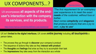 UX encompasses all aspects of the end-
user's interaction with the company,
its services, and its products.
https://www.nngroup.com/articles/definition-user-experience/
“The first requirement for an exemplary
user experience is to meet the exact
needs of the customer, without fuss or
bother.
Next comes simplicity and elegance
that produce products that are a joy to
own, a joy to use“
UX COMPONENTS…?
UX isn’t limited to the digital interfaces. UX covers entire journey including all touchpoints a
person takes.
• The process they go through to discover your company’s product
• The sequence of actions they take as they interact with product
• The thoughts and feelings that arise as they try to accomplish their task
• The impressions they take away from the interaction as a whole
Norman Nielsen
 