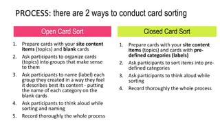 1. Prepare cards with your site content
items (topics) and blank cards
2. Ask participants to organize cards
(topics) into groups that make sense
to them
3. Ask participants to name (label) each
group they created in a way they feel
it describes best its content - putting
the name of each category on the
blank cards
4. Ask participants to think aloud while
sorting and naming
5. Record thoroughly the whole process
1. Prepare cards with your site content
items (topics) and cards with pre-
defined categories (labels)
2. Ask participants to sort items into pre-
defined categories
3. Ask participants to think aloud while
sorting
4. Record thoroughly the whole process
Open Card Sort Closed Card Sort
PROCESS: there are 2 ways to conduct card sorting
 
