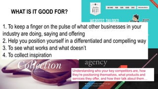 1. To keep a finger on the pulse of what other businesses in your
industry are doing, saying and offering
2. Help you position yourself in a differentiated and compelling way
3. To see what works and what doesn’t
4. To collect inspiration
WHAT IS IT GOOD FOR?
Understanding who your key competitors are, how
they’re positioning themselves, what products and
services they offer, and how their talk about them…
 