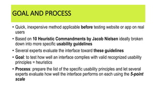• Quick, inexpensive method applicable before testing website or app on real
users
• Based on 10 Heuristic Commandments by Jacob Nielsen ideally broken
down into more specific usability guidelines
• Several experts evaluate the interface toward these guidelines
• Goal: to test how well an interface complies with valid recognized usability
principles = heuristics
• Process: prepare the list of the specific usability principles and let several
experts evaluate how well the interface performs on each using the 5-point
scale
GOAL AND PROCESS
 