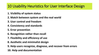 10 Usability Heuristics for User Interface Design
1. Visibility of system status
2. Match between system and the real world
3. User control and freedom
4. Consistency and standards
5. Error prevention
6. Recognition rather than recall
7. Flexibility and efficiency of use
8. Aesthetic and minimalist design
9. Help users recognize, diagnose, and recover from errors
10. Help and documentation
 