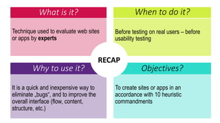 What is it?
Technique used to evaluate web sites
or apps by experts
Before testing on real users – before
usability testing
When to do it?
Why to use it? Objectives?
It is a quick and inexpensive way to
eliminate „bugs“, and to improve the
overall interface (flow, content,
structure, etc.)
To create sites or apps in an
accordance with 10 heuristic
commandments
RECAP
 