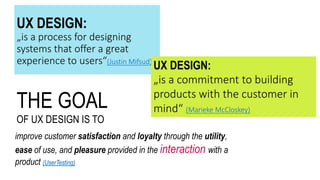 THE GOAL
OF UX DESIGN IS TO
improve customer satisfaction and loyalty through the utility,
ease of use, and pleasure provided in the interaction with a
product (UserTesting)
UX DESIGN:
„is a process for designing
systems that offer a great
experience to users“(Justin Mifsud)
UX DESIGN:
„is a commitment to building
products with the customer in
mind“ (Marieke McCloskey)
 