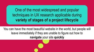 One of the most widespread and popular
techniques in UX research applicable during
variety of stages of a project lifecycle
You can have the most beautiful website in the world, but people will
leave immediately if they are unable to figure out how to
navigate your site quickly
 