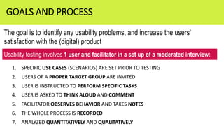 1. SPECIFIC USE CASES (SCENARIOS) ARE SET PRIOR TO TESTING
2. USERS OF A PROPER TARGET GROUP ARE INVITED
3. USER IS INSTRUCTED TO PERFORM SPECIFIC TASKS
4. USER IS ASKED TO THINK ALOUD AND COMMENT
5. FACILITATOR OBSERVES BEHAVIOR AND TAKES NOTES
6. THE WHOLE PROCESS IS RECORDED
7. ANALYZED QUANTITATIVELY AND QUALITATIVELY
GOALS AND PROCESS
The goal is to identify any usability problems, and increase the users'
satisfaction with the (digital) product
Usability testing involves 1 user and facilitator in a set up of a moderated interview:
 