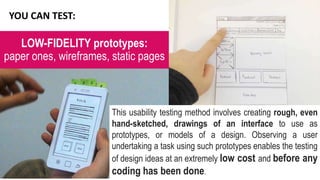 LOW-FIDELITY prototypes:
paper ones, wireframes, static pages
YOU CAN TEST:
This usability testing method involves creating rough, even
hand-sketched, drawings of an interface to use as
prototypes, or models of a design. Observing a user
undertaking a task using such prototypes enables the testing
of design ideas at an extremely low cost and before any
coding has been done.
 