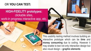 OR YOU CAN TEST:
This usability testing method involves building an
interactive prototype which can be time and
money consuming due to coding. However it
may enable to test not only interaction design but
also visual design – graphic elements
HIGH-FIDELITY prototypes:
clickable sites,
work-in progress interactive app, etc.
 