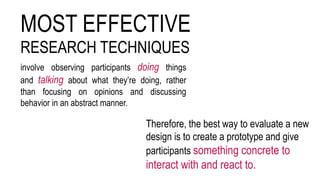 MOST EFFECTIVE
RESEARCH TECHNIQUES
involve observing participants doing things
and talking about what they’re doing, rather
than focusing on opinions and discussing
behavior in an abstract manner.
Therefore, the best way to evaluate a new
design is to create a prototype and give
participants something concrete to
interact with and react to.
 