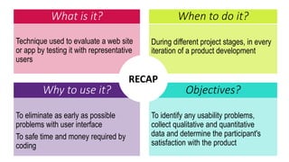 What is it?
Technique used to evaluate a web site
or app by testing it with representative
users
During different project stages, in every
iteration of a product development
When to do it?
Why to use it? Objectives?
To eliminate as early as possible
problems with user interface
To safe time and money required by
coding
To identify any usability problems,
collect qualitative and quantitative
data and determine the participant's
satisfaction with the product
RECAP
 