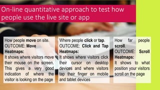 On-line quantitative approach to test how
people use the live site or app
How people move on site.
OUTCOME: Move
Heatmaps:
It shows where visitors move
their mouse on the screen.
This gives a very good
indication of where the
visitor is looking on the page
Where people click or tap.
OUTCOME: Click and Tap
Heatmaps:
It shows where visitors click
their cursor on desktop
devices and where visitors
tap their finger on mobile
and tablet devices
How far people
scroll.
OUTCOME: Scroll
Heatmaps:
It shows to what
position your visitors
scroll on the page
 