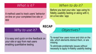 What is it?
A method used to track users’ behavior
on-line on your completed live site or
app
Before you test your site / app using hi-
fidelity usability testing or along with it,
on a live site / app
When to do it?
Why to use it? Objectives?
It is easy and quick on-line feedback on
your site or app from real users
enabling quantitative testing
To reveal how users move and click on the
site, which elements distract them, or are
missing
To eliminate problematic issues without
necessity to apply hi-fidelity usability testing
RECAP
 