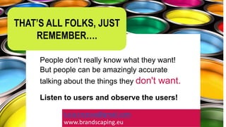 People don't really know what they want!
But people can be amazingly accurate
talking about the things they don't want.
Listen to users and observe the users!
lucia.trezova@gmail.com
www.brandscaping.eu
THAT’S ALL FOLKS, JUST
REMEMBER….
 