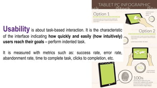 Usability is about task-based interaction. It is the characteristic
of the interface indicating how quickly and easily (how intuitively)
users reach their goals – perform indented task.
It is measured with metrics such as: success rate, error rate,
abandonment rate, time to complete task, clicks to completion, etc.
 