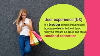 User experience (UX)
is a broader concept including also
how people feel while they interact
with your product. So, UX is also about
emotional connection
 