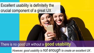 Excellent usability is definitelly the
crucial component of a great UX
There is no good UX without a good usability
However, good usability is not enough to create an excellent UX….
 