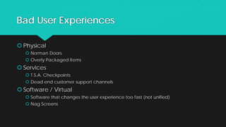 Bad User Experiences
 Physical
 Norman Doors
 Overly Packaged Items
 Services
 T.S.A. Checkpoints
 Dead end customer support channels
 Software / Virtual
 Software that changes the user experience too fast (not unified)
 Nag Screens
 