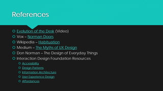 References
 Evolution of the Desk (Video)
 Vox – Norman Doors
 Wikipedia – Habituation
 Medium – The Myths of UX Design
 Don Norman – The Design of Everyday Things
 Interaction Design Foundation Resources
 Accessibility
 Design Patterns
 Information Architecture
 User Experience Design
 Affordances
 