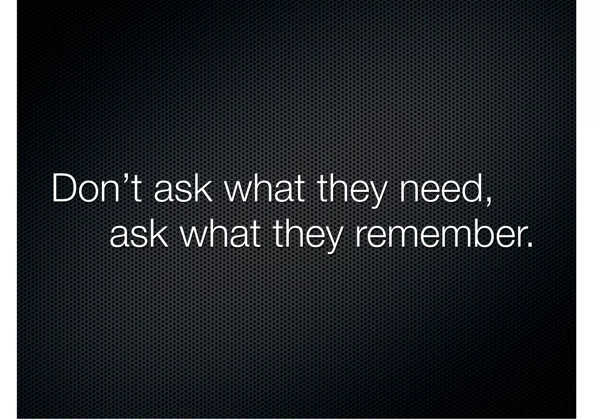 Don’t ask what they need,
  ask what they remember.
 
