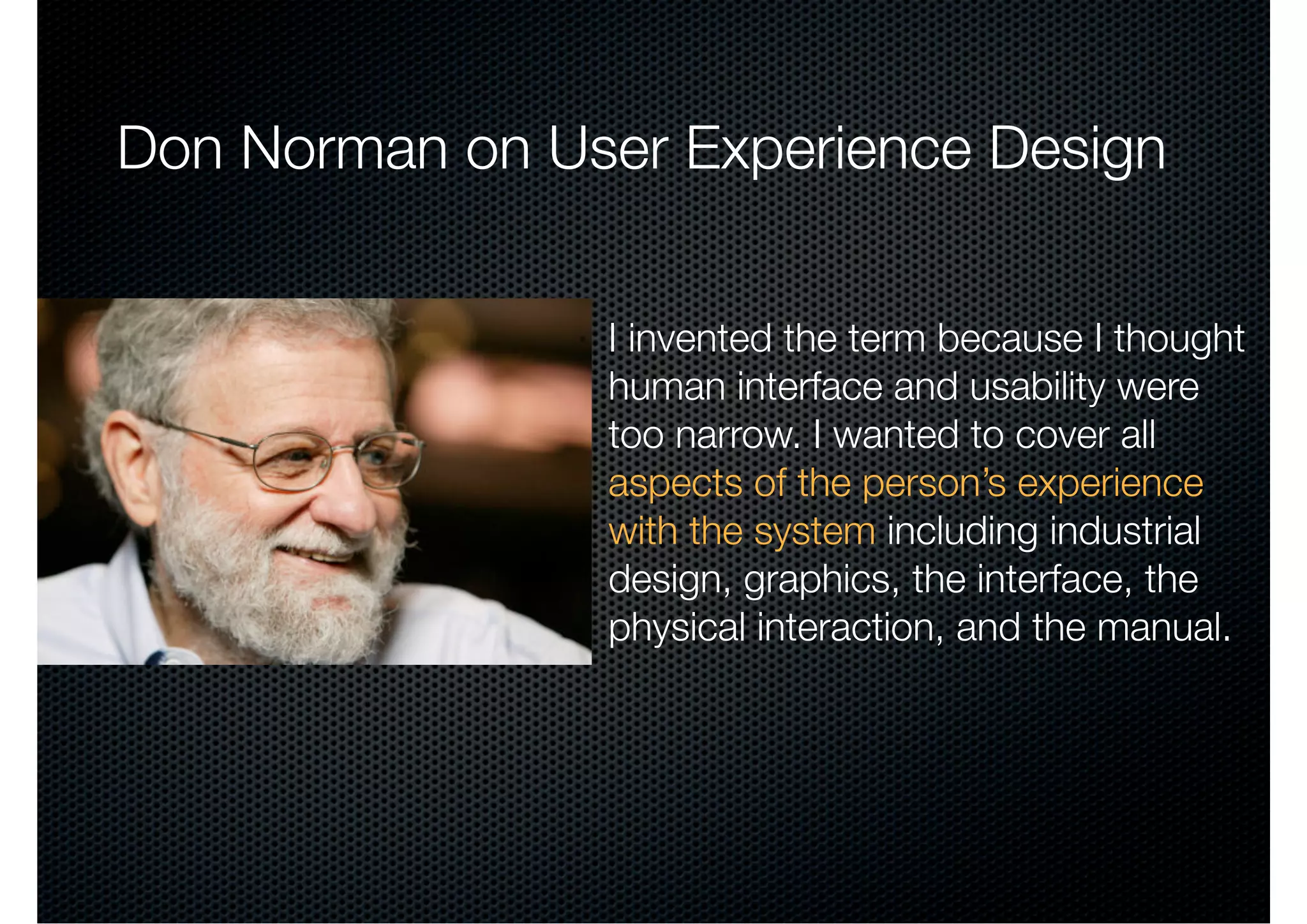 Don Norman on User Experience Design


                I invented the term because I thought
                human interface and usability were
                too narrow. I wanted to cover all
                aspects of the person’s experience
                with the system including industrial
                design, graphics, the interface, the
                physical interaction, and the manual.
 