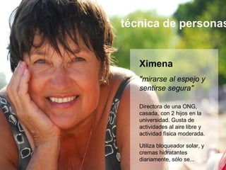 técnica de personas


   Ximena
   "mirarse al espejo y
   sentirse segura"

   Directora de una ONG,
   casada, con 2 hijos en la
   universidad. Gusta de
   actividades al aire libre y
   actividad física moderada.

   Utiliza bloqueador solar, y
   cremas hidratantes
   diariamente, sólo se...
 