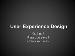 User Experience Design
         Qué es?
      Para qué sirve?
      Cómo se hace?
 