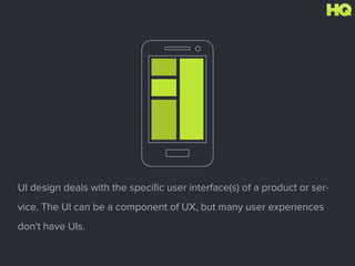 UI design deals with the speciﬁc user interface(s) of a product or ser-
vice. The UI can be a component of UX, but many user experiences
don't have UIs.
 
