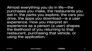 njana.design
Almost everything you do in life—the
purchases you make, the restaurants you
eat in, the parks you explore, the cars you
drive, the apps you download—is a user
experience. How you interpret an
experience as a person (a user) shapes
the likelihood of you returning to that
restaurant, purchasing that vehicle, or
using the application.
8/1/2019 9
 