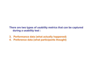 There are two types of usability metrics that can be captured during a usability test : Performance data (what actually happened)  Preference data (what participants thought) 