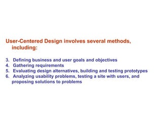 User-Centered Design involves several methods, including: Defining business and user goals and objectives  Gathering requirements  Evaluating design alternatives, building and testing prototypes Analyzing usability problems, testing a site with users, and  proposing solutions to problems 