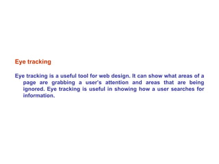 Eye tracking Eye tracking is a useful tool for web design. It can show what areas of a page are grabbing a user’s attention and areas that are being ignored. Eye tracking is useful in showing how a user searches for information. 