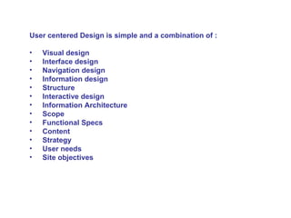 User centered Design is simple and a combination of : Visual design Interface design Navigation design Information design Structure Interactive design Information Architecture Scope Functional Specs Content  Strategy User needs Site objectives 