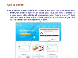 Call to action Call to action in web interfaces comes in the form of clickable buttons that when clicked, perform an action (e.g. "Buy this now!") or lead to a web page with additional information (e.g. "Learn more…") that asks the user to take action. Effective call to action buttons grab the user’s attention and entice them to click. 