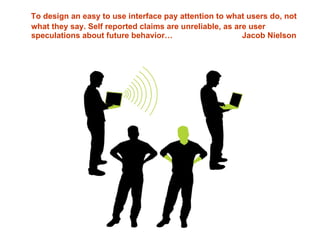 To design an easy to use interface pay attention to what users do, not what they say. Self reported claims are unreliable, as are user speculations about future behavior…  Jacob Nielson 
