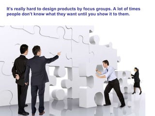 It’s really hard to design products by focus groups. A lot of times people don’t know what they want until you show it to them.  Steve Jobs   